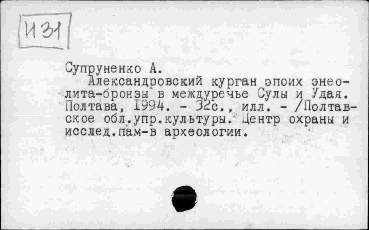 ﻿|ïïâï]
Супруненко A.
Александровский курган эпоих энеолита-бронзы в междуречье Сулы и Удая. Полтава, 1994. - 32с., илл. - /Полтавское обл.упр.культуры. Центр охраны и исслед.пам-в археологии.